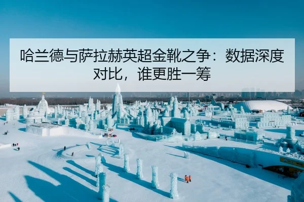 哈兰德与萨拉赫英超金靴之争：数据深度对比，谁更胜一筹
