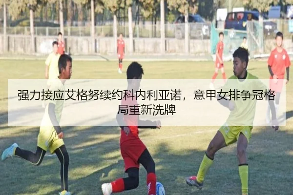 强力接应艾格努续约科内利亚诺，意甲女排争冠格局重新洗牌