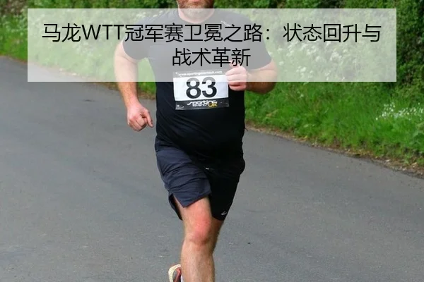 马龙WTT冠军赛卫冕之路：状态回升与战术革新