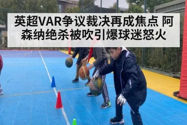 英超VAR争议裁决再成焦点 阿森纳绝杀被吹引爆球迷怒火